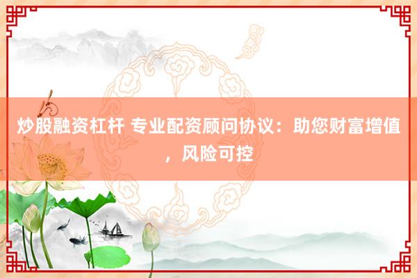 炒股融资杠杆 专业配资顾问协议：助您财富增值，风险可控