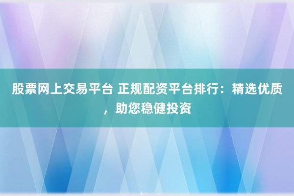 股票网上交易平台 正规配资平台排行：精选优质，助您稳健投资