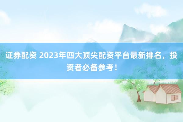 证券配资 2023年四大顶尖配资平台最新排名，投资者必备参考！