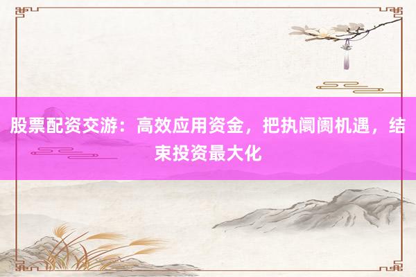 股票配资交游：高效应用资金，把执阛阓机遇，结束投资最大化