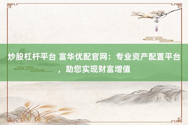 炒股杠杆平台 富华优配官网：专业资产配置平台，助您实现财富增值