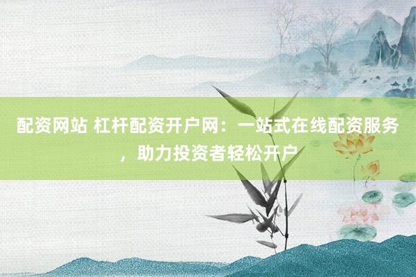 配资网站 杠杆配资开户网：一站式在线配资服务，助力投资者轻松开户